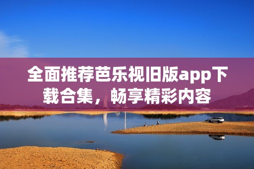 全面推荐芭乐视旧版app下载合集，畅享精彩内容