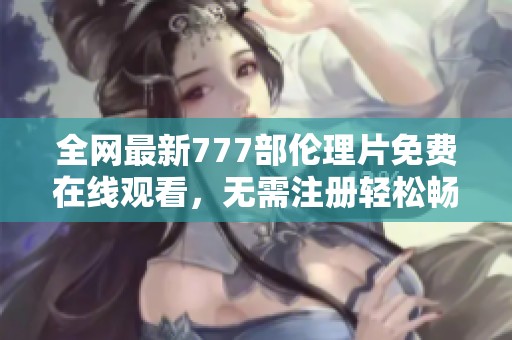 全网最新777部伦理片免费在线观看，无需注册轻松畅享