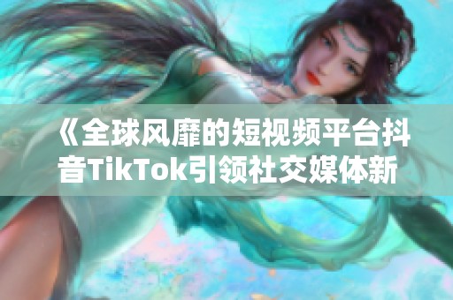 《全球风靡的短视频平台抖音TikTok引领社交媒体新潮流》