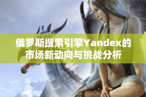 俄罗斯搜索引擎Yandex的市场新动向与挑战分析