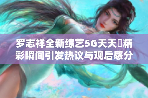 罗志祥全新综艺5G天天奭精彩瞬间引发热议与观后感分享
