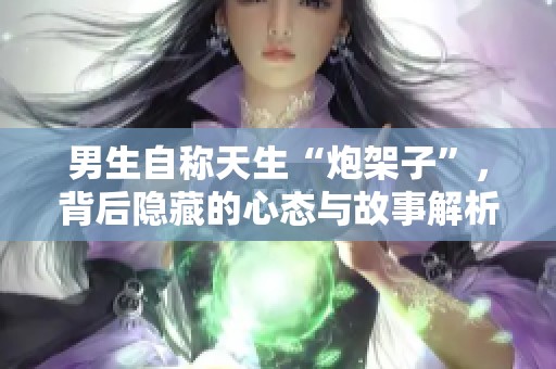 男生自称天生“炮架子”，背后隐藏的心态与故事解析