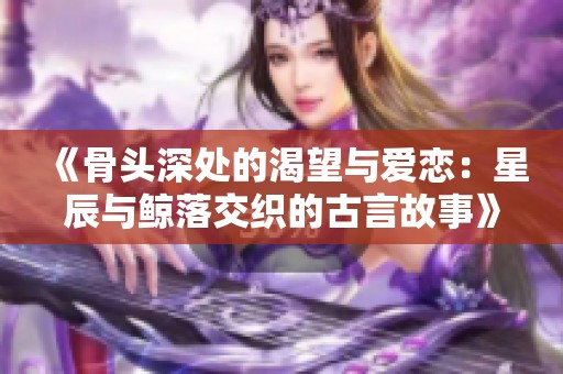 《骨头深处的渴望与爱恋：星辰与鲸落交织的古言故事》