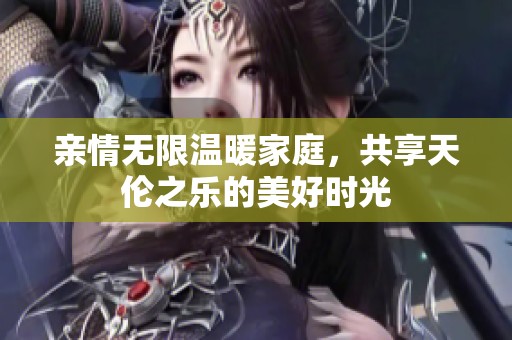 亲情无限温暖家庭，共享天伦之乐的美好时光