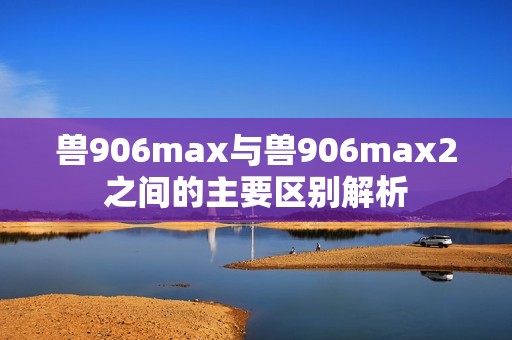 兽906max与兽906max2之间的主要区别解析