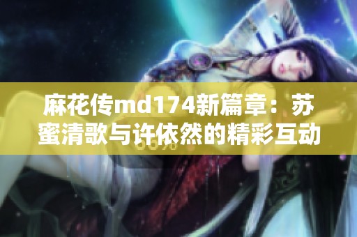 麻花传md174新篇章：苏蜜清歌与许依然的精彩互动揭秘