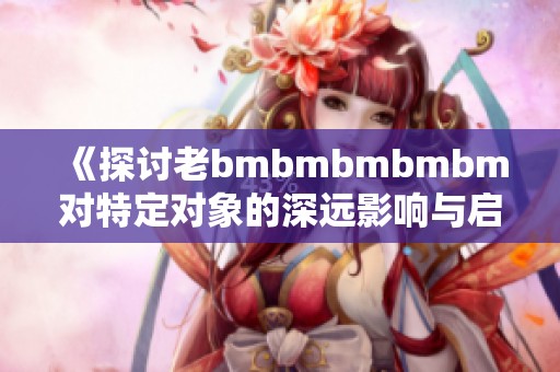 《探讨老bmbmbmbmbm对特定对象的深远影响与启示》