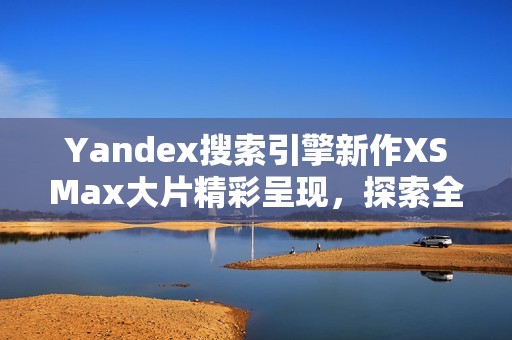 Yandex搜索引擎新作XSMax大片精彩呈现，探索全新视野