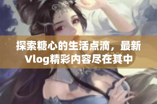探索糖心的生活点滴，最新Vlog精彩内容尽在其中