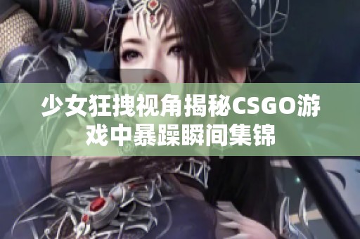 少女狂拽视角揭秘CSGO游戏中暴躁瞬间集锦