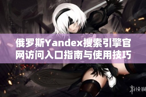 俄罗斯Yandex搜索引擎官网访问入口指南与使用技巧