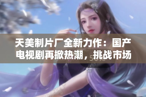 天美制片厂全新力作：国产电视剧再掀热潮，挑战市场极限