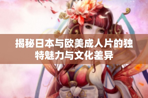 揭秘日本与欧美成人片的独特魅力与文化差异