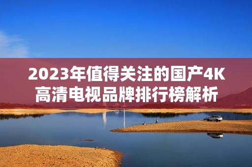 2023年值得关注的国产4K高清电视品牌排行榜解析