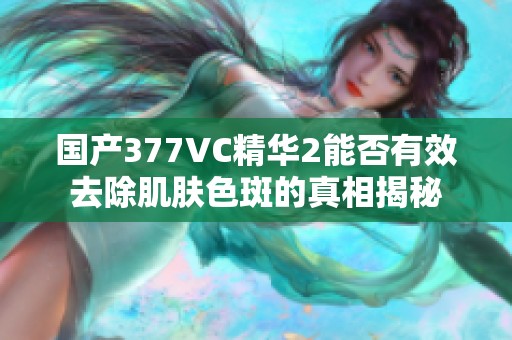 国产377VC精华2能否有效去除肌肤色斑的真相揭秘