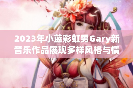 2023年小蓝彩虹男Gary新音乐作品展现多样风格与情感深度