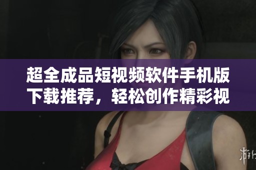 超全成品短视频软件手机版下载推荐，轻松创作精彩视频
