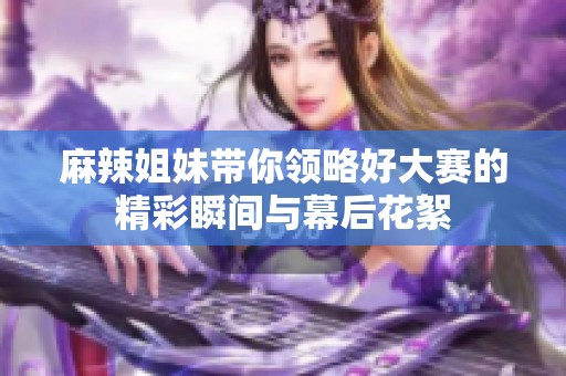 麻辣姐妹带你领略好大赛的精彩瞬间与幕后花絮