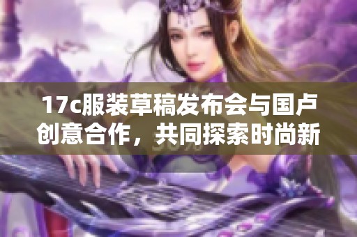 17c服装草稿发布会与国卢创意合作，共同探索时尚新潮流