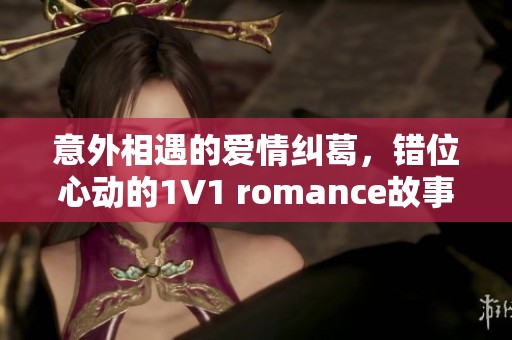 意外相遇的爱情纠葛，错位心动的1V1 romance故事