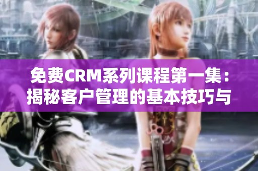 免费CRM系列课程第一集：揭秘客户管理的基本技巧与优势