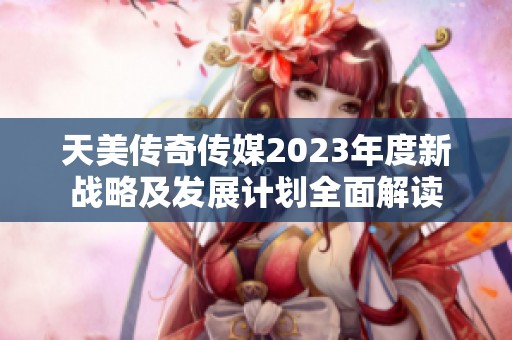 天美传奇传媒2023年度新战略及发展计划全面解读