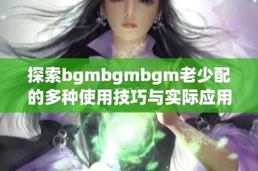 探索bgmbgmbgm老少配的多种使用技巧与实际应用指南