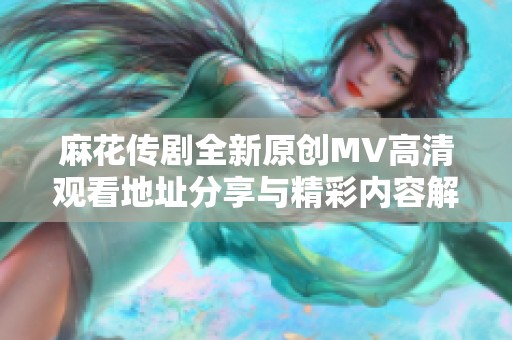 麻花传剧全新原创MV高清观看地址分享与精彩内容解析