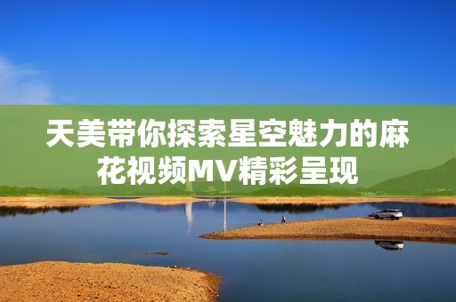 天美带你探索星空魅力的麻花视频MV精彩呈现