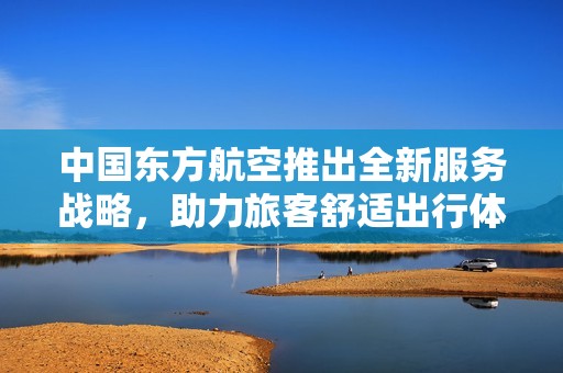 中国东方航空推出全新服务战略，助力旅客舒适出行体验