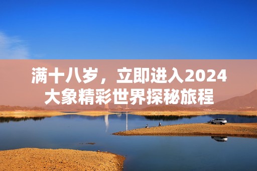 满十八岁，立即进入2024大象精彩世界探秘旅程