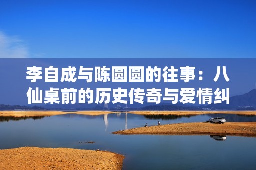 李自成与陈圆圆的往事：八仙桌前的历史传奇与爱情纠葛