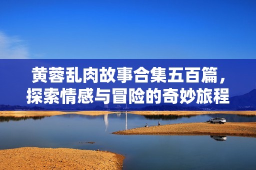 黄蓉乱肉故事合集五百篇，探索情感与冒险的奇妙旅程
