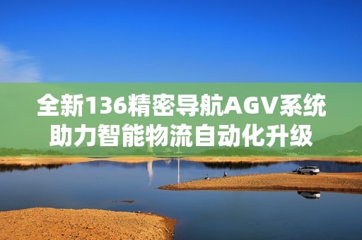 全新136精密导航AGV系统助力智能物流自动化升级