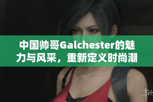 中国帅哥Galchester的魅力与风采，重新定义时尚潮流