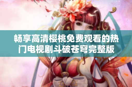 畅享高清樱桃免费观看的热门电视剧斗破苍穹完整版