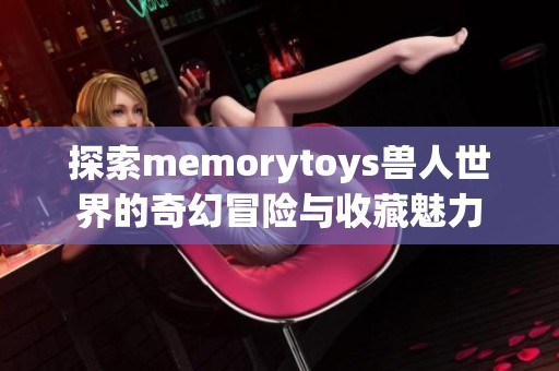 探索memorytoys兽人世界的奇幻冒险与收藏魅力