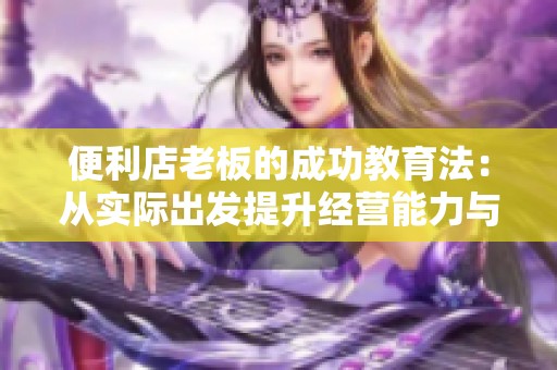 便利店老板的成功教育法：从实际出发提升经营能力与管理智慧