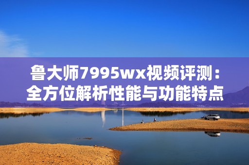 鲁大师7995wx视频评测：全方位解析性能与功能特点