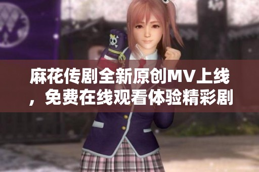 麻花传剧全新原创MV上线，免费在线观看体验精彩剧情