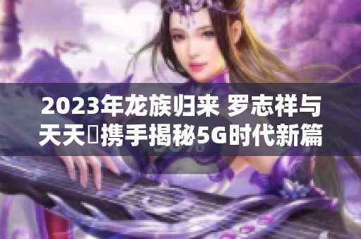 2023年龙族归来 罗志祥与天天奭携手揭秘5G时代新篇章