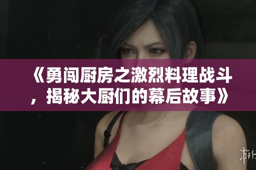 《勇闯厨房之激烈料理战斗，揭秘大厨们的幕后故事》