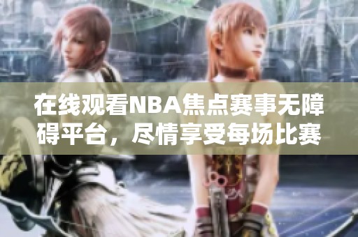 在线观看NBA焦点赛事无障碍平台，尽情享受每场比赛精彩