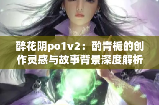 醉花阴po1v2：酌青栀的创作灵感与故事背景深度解析