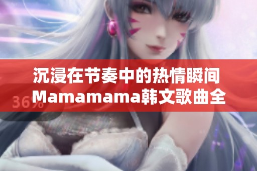 沉浸在节奏中的热情瞬间 Mamamama韩文歌曲全新体验