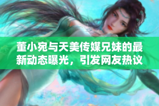 董小宛与天美传媒兄妹的最新动态曝光，引发网友热议