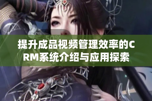 提升成品视频管理效率的CRM系统介绍与应用探索