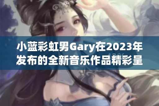 小蓝彩虹男Gary在2023年发布的全新音乐作品精彩呈现