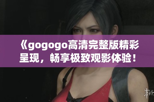 《gogogo高清完整版精彩呈现，畅享极致观影体验！》