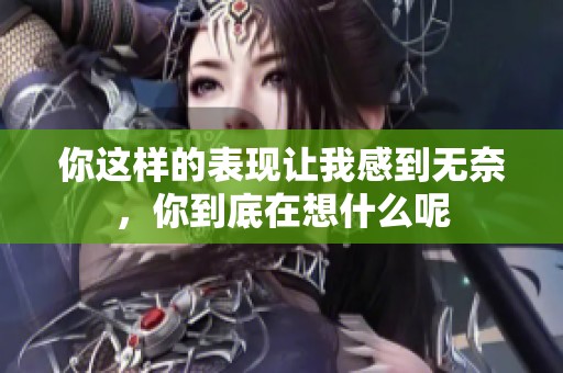 你这样的表现让我感到无奈，你到底在想什么呢